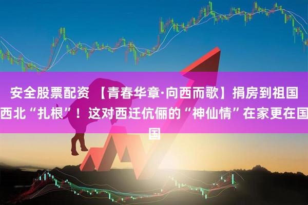 安全股票配资 【青春华章·向西而歌】捐房到祖国西北“扎根”！这对西迁伉俪的“神仙情”在家更在国
