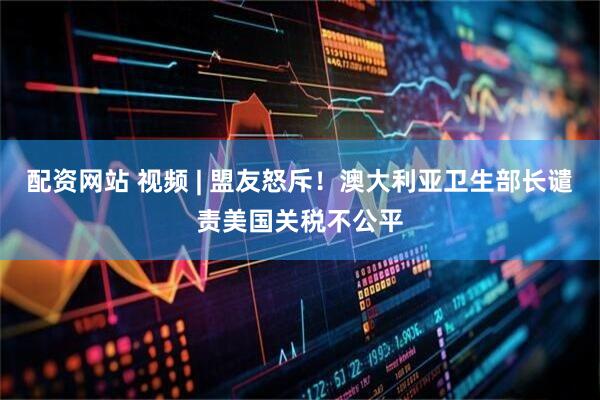 配资网站 视频 | 盟友怒斥！澳大利亚卫生部长谴责美国关税不公平