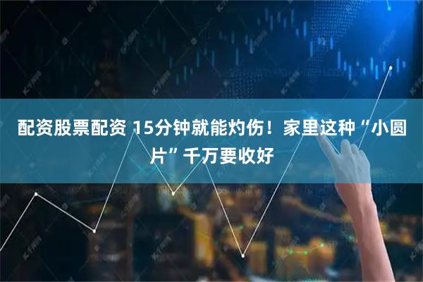 配资股票配资 15分钟就能灼伤！家里这种“小圆片”千万要收好
