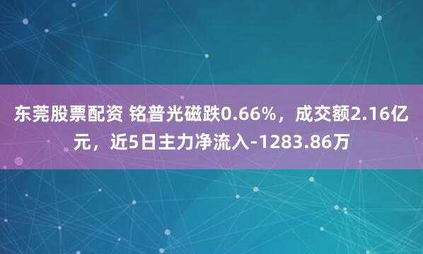 东莞股票配资 铭普光磁跌0.66%，成交额2.16亿元，近5日主力净流入-1283.86万